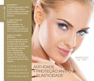 A SUA IDADE: +30 
ANTI-IDADE 
+ PROTEÇÃO ANTI-UVA 
+ ELASTICIDADE 
Quando? 
Primeiras pequenas rugas 
à vista – Nano Gold e 
seda protegem a sua pele 
contra o envelhecimento 
precoce. 
O que tem de 
especial? 
Este cosmético de 
alta qualidade é uma 
combinação exclusiva de 
ouro e proteínas de seda. 
Qual é o seu 
efeito? 
O ouro proporciona uma 
proteção elevada contra 
os raios UVA. A seda 
contribui para a formação 
do colagénio cutâneo 
e por conseguinte 
para a regeneração 
da pele. As pequenas 
rugas tornam-se menos 
visíveis e a pele fica mais 
elástica. 
O resultado: 
Uma aparência 
radiosa, fresca e 
um visual juvenil. 
 