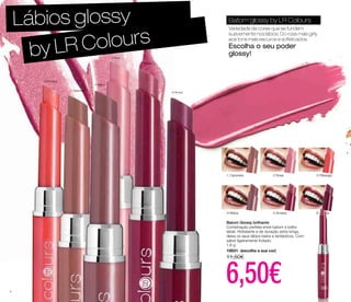 Lábios glossy 
-1 Caramelo -2 Rosa -3 Pêssego 
-4 Malva -5 Ameixa -6 Amora 
Batom Glossy brilhante 
Combinação perfeita entre batom e brilho 
labial. Hidratante e de duração extra longa, 
deixa os seus lábios belos e fantásticos. Com 
sabor ligeiramente frutado. 
1,6 g 
10031- (escolha a sua cor) 
11,50€ 6,50€ 
-1 Caramelo 
-2 Rosa 
-3 Pêssego 
-4 Malva 
-5 Ameixa 
-6 Amora 
Batom glossy by LR Colours 
Variedade de cores que se fundem 
suavemente nos lábios. Do rosa mais girly 
aos tons mais escuros e sofisticados. 
Escolha o seu poder 
glossy! 
by LR Colours 
4 
 