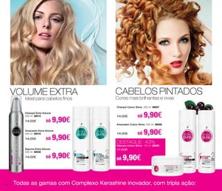 VOLUME EXTRA 
Ideal para cabelos finos 
CABELOS PINTADOS 
Cores mais brilhantes e vivas 
Champô Colour Shine 200 ml 26007 
14,00€ só 9,90€ Champô Extra Volume 
Amaciador Colour Shine 200 ml 26008 
14,00€ só 9,90€ 
DESTAQUE -43% 
Máscara Colour Shine 150 ml 26009 
17,50€ 
só 9,90€ 
200 ml 26015 
14,00€ só 9,90€ 
Amaciador Extra Volume 
200 ml 26016 
14,00€ só 9,90€ 
Espuma Extra Volume 
200 ml 26039 
14,00€ só 9,90€ 
Todas as gamas com Complexo Kerashine inovador, com tripla ação: 
40 
 