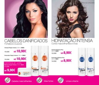 CABELOS DANIFICADOS 
Fortalece e suaviza 
HIDRATAÇÃO INTENSA 
Cores mais brilhantes e vivas 
Champô Repair Intense 200 ml 26022 
15,50€ só 10,90€ Champô Moisture Plus 
Amaciador Repair Intense 200 ml 26023 
15,50€ só 10,90€ 
DESTAQUE -43% 
Máscara Repair Intense 150 ml 26024 
17,50€ 
só 9,90€ 
200 ml 26000 
12,50€ só 8,90€ 
Amaciador Moisture Plus 
200 ml 26001 
12,50€ só 8,90€ 
Cabelos mais brilhantes Mais fortes Limpa e liberta 
CUIDADOS CAPILARES 
 