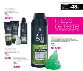 CUIDADOS MASCULINOS - Aloé Vera 
aloé vera 
homem 
até 
DESCONTO -48% Creme hidratante 
Fórmula nutritiva para 
o cuidado facial diário. 
Hidratação intensa | 100 ml 
20402 
16,90€ 
12,50€ 
PREÇO 
DE TESTE! 
JÁ EXPERIMENTOU? 
Gel de barbear Aloé Vera* 
Hidratante e revigorante, ideal para o barbear diário. 
Para um barbear suave e eficaz; Reduz as irritações cutâneas 
Espalhar uma quantidade mínima na pele, fazer espuma misturando 
água e massajar sobre os pelos faciais. 150 ml 
20406 
11,50€ 
Só 5,90€ 
After Shave bálsamo 
Cuidado suave após o 
barbear. Revigora e hidrata. 
Aplicar após o barbear | 100 ml 
20401 
11,50€ 
8,90€ Espuma de barbear 
Barbear eficaz e profundo. 
Cuida da pele mesmo depois 
de barbear | 200 ml 
20400 
11,50€ 
8,90€ 
 
