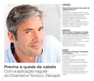 ORIGEM 
Quais são as causas de queda de 
cabelo precoce? 
• Hormona 
A hormona di-hidrotestosterona (DHT) causa 
indiretamente uma degeneração da raiz capilar 
• Deficiente nutrição da raiz do cabelo. 
Insuficiente irrigação sanguínea do couro 
cabeludo, resultando em fornecimento de 
nutrientes limitado à raiz capilar 
• Má fixação no cour o cabeludo. Os danos 
na estrutura capilar podem conduzir a um má 
„fixação“ do cabelo no eixo capilar – possível 
consequência: perda de cabelo. 
MEDIDA 
Como é que L-Recapin combate 
as causas da queda de cabelo? 
O seu complexo de substâncias ativas inovador 
e especial Procapil® é triplamente benéfico: 
• O ácido oleanólico das folhas de oliveira reduz 
a degeneração da raiz do cabelo 
• A apigenina dos citrinos estimula a circulação 
sanguínea da raiz capilar 
• Biotinyl-GHK (proteína especialmente 
vitaminada) ajuda a fixar a raiz do cabelo. 
AÇÃO 
A ação de L-Recapin foi testada 
num estudo? 
Sim. Foi feito um estudo com um período de 
utilização de 4 meses.* 
Os resultados: 
• L-Recapin retarda a perda de cabelo 
• Através da aplicação de L-Recapin, os 
cabelos mantêm-se mais tempo na fase de 
crescimento 
• L-Recapin contribui decisivamente para a 
fixação da raiz capilar, conseguindo assim 
impedir a queda de cabelo prematura 
• O complexo de substâncias ativas de 
L-Recapin protege, fortalece e regenera a raiz 
do cabelo vitaminada) ajuda a fixar a raiz do 
cabelo. 
Previna a queda de cabelo 
Com a aplicação regular 
do Champô e Tónico L-Recapin 
46 
 