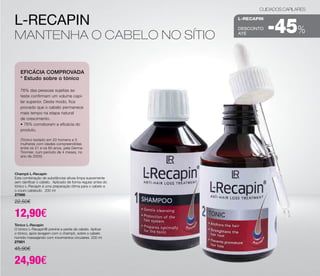 L-Recapin 
Mantenha o cabelo no sítio 
EFICÁCIA COMPROVADA 
* Estudo sobre o tónico 
76% das pessoas sujeitas ao 
teste confirmam um volume capi-lar 
superior. Deste modo, fica 
provado que o cabelo permanece 
mais tempo na etapa natural 
de crescimento. 
• 76% corroboram a eficácia do 
produto. 
(Tónico testado em 20 homens e 5 
mulheres com idades compreendidas 
entre os 21 e os 60 anos, pela Derma- 
Tronnier, num período de 4 meses, no 
ano de 2005) 
Champô L-Recapin 
Esta combinação de substâncias ativas limpa suavemente 
sem danificar o cabelo. Aplicado de forma regular antes do 
tónico L-Recapin é uma preparação ótima para o cabelo e 
o couro cabeludo. 200 ml 
27000 
22,50€ 
12,90€ 
Tónico L-Recapin 
O tónico L-Recapin® previne a perda de cabelo. Aplicar 
o tónico, após lavagem com o champô, sobre o cabelo 
húmido massajando com movimentos circulares. 200 ml 
27001 
45,90€ 
24,90€ 
CUIDADOS CAPILARES 
L-RECAPIN 
-45% 
DESCONTO 
até  