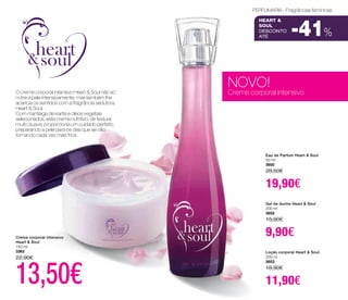 PERFUMARIA - Fragrâncias femininas 
Heart & 
Soul 
DESCONTO 
até -41% 
NOVO! 
Creme corporal intensivo 
Eau de Parfum Heart & Soul 
50 ml 
3650 
28,50€ 
19,90€ 
Gel de duche Heart & Soul 
200 ml 
3652 
15,90€ 
9,90€ 
Loção corporal Heart & Soul 
200 ml 
3653 
18,90€ 
11,90€ 
O creme corporal intensivo Heart & Soul não só 
nutre a pele intensivamente, mas também lhe 
acaricia os sentidos com a fragrância sedutora 
Heart & Soul. 
Com manteiga de karité e óleos vegetais 
selecionados, este creme nutritivo, de textura 
muito suave, proporciona um cuidado perfeito, 
preparando a pele para os dias que se vão 
tornando cada vez mais frios. 
Creme corporal intensivo 
Heart & Soul 
150 ml 
3362 
22,90€ 13,50€ 
 