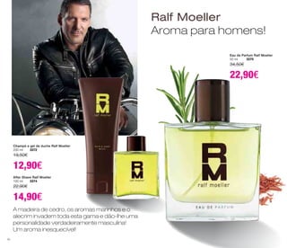 A madeira de cedro, os aromas marinhos e o 
alecrim invadem toda esta gama e dão-lhe uma 
personalidade verdadeiramente masculina! 
Um aroma inesquecível! 
Ralf Moeller 
Aroma para homens! 
Champô e gel de duche Ralf Moeller 
200 ml 3372 
19,50€ 
12,90€ 
After Shave Ralf Moeller 
100 ml 3374 
22,90€ 
14,90€ 
Eau de Parfum Ralf Moeller 
50 ml 3370 
34,50€ 
22,90€ 
50 
 