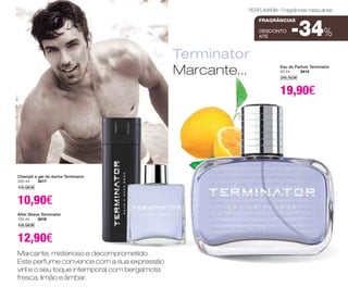 Marcante, misterioso e decomprometido. 
Este perfume convence com a sua expressão 
viril e o seu toque intemporal com bergamota 
fresca, limão e âmbar. 
PERFUMARIA - Fragrâncias masculinas 
Terminator 
Marcante... 
Champô e gel de duche Terminator 
200 ml 3417 
15,90€ 
10,90€ 
After Shave Terminator 
100 ml 3416 
18,90€ 
12,90€ 
fragrâncias 
-34% 
DESCONTO 
até Eau de Parfum Terminator 
50 ml 3414 
28,50€ 
19,90€ 
 