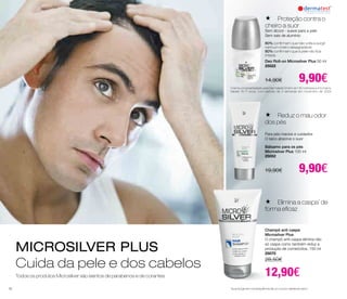 MICROSILVER PLUS 
Cuida da pele e dos cabelos 
Todos os produtos Microsilver são isentos de parabenos e de corantes 
 Proteção contra o 
cheiro a suor 
Sem álcool - suave para a pele 
Sem sais de alumínio 
80% confirmam que não volta a surgir 
nenhum cheiro desagradável 
80% confirmam que a pele não fica 
irritada 
Deo Roll-on Microsilver Plus 50 ml 
25022 
14,90€ 9,90€ 
Creme universal testado pela Dermatest GmbH, em 16 mulheres e 4 homens, 
idades 18-71 anos, num período de 4 semanas em novembro de 2004 
 Reduz o mau odor 
dos pés 
Para pés macios e cuidados 
O talco absorve o suor 
Bálsamo para os pés 
Microsilver Plus 100 ml 
25052 
19,90€ 9,90€ 
 Elimina a caspa* de 
forma eficaz 
Champô anti caspa 
Microsilver Plus 
O champô anti-caspa elimina não 
só caspa como também reduz a 
produção de corneócitos. 150 ml 
25070 
28,50€ 
12,90€ 
*que surge em consequência de um couro cabeludo seco 
52 
 