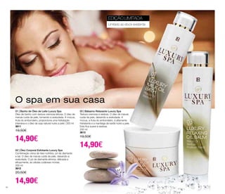 O spa em sua casa 
01 | Banho de Óleo de Leite Luxury Spa 
Óleo de banho com textura cremosa leitosa. O óleo de 
marula cuida da pele, tornando-a aveludada. A múcua, 
fruta do embondeiro, proporciona uma hidratação 
intensiva e o óleo de soja natural nutre a pele | 200 ml 
3611 
19,50€ 
14,90€ 
02 | Óleo Corporal Esfoliante Luxury Spa 
Combinação única de óleo nutritivo, pó de diamante 
e sal. O óleo de marula cuida da pele, deixando-a 
aveludada. O pó de diamante elimina, delicada e 
eficazmente, as células cutâneas mortas. 
200 ml 
3612 
20,50€ 
14,90€ 
EDIÇÃO LIMITADA 
Limitado ao stock existente 
03 | Bálsamo Relaxante Luxury Spa 
Textura cremosa e sedosa. O óleo de marula 
cuida da pele, deixando-a aveludada. A 
múcua, a fruta do embondeiro, é altamente 
hidratante e a manteiga de karité nutre a pele. 
Esta fica suave e sedosa. 
200 ml 
3613 
19,50€ 
14,90€ 
54 
 