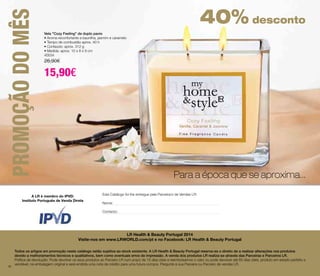 PROMOÇÃO DO MÊS 
Vela "Cozy Feeling" de duplo pavio 
• Aroma reconfortante a baunilha, jasmim e caramelo 
• Tempo de combustão aprox. 40 h 
• Conteúdo: aprox. 312 g 
• Medida: aprox. 10 x 8 x 9 cm 
40034 
26,90€ 
15,90€ 
Instituto Português de Venda Direta 
56 
Para a época que se aproxima... 
Este Catálogo foi-lhe entregue pela Parceira/o de Vendas LR: 
LR Health & Beauty Portugal 2014 
Nome: 
Contacto: 
40% desconto 
Visite-nos em www.LRWORLD.com/pt e no Facebook: LR Health & Beauty Portugal 
A LR é membro do IPVD: 
Todos os artigos em promoção neste catálogo estão sujeitos ao stock existente. A LR Health & Beauty Portugal reserva-se o direito de a realizar alterações nos produtos 
devido a melhoramentos técnicos e qualitativos, bem como eventuais erros de impressão. A venda dos produtos LR realiza-se através das Parceiras e Parceiros LR. 
Política de devolução: Pode devolver os seus produtos ao Parceiro LR num prazo de 15 dias úteis e reembolsamos o valor ou pode devolver até 60 dias úteis, produto em estado perfeito e 
vendável, na embalagem original e será emitida uma nota de crédito para uma futura compra. Pergunte à sua Parceira ou Parceiro de vendas LR. 
56 
