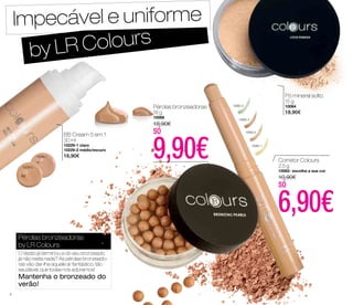 Impecável e uniforme 
by LR Colours 
Pérolas bronzeadoras 
18 g 
10068 
18,90€ 
só BB Cream 5 em 1 
30 ml 
10229-1 claro 
9,90€ 10229-2 médio/escuro 
10229-1 16,90€ 
10229-2 
Pérolas bronzeadoras 
by LR Colours 
O Verão já terminou e do seu bronzeado 
já não resta nada? As pérolas bronzeado-ras 
vão dar-lhe aquele ar fantástico, tão 
saudável, que todas nós adoramos! 
Mantenha o bronzeado do 
verão! 
Corretor Colours 
2,5 g 
10062- escolha a sua cor 
10,90€ 
só 6,90€ 
10062-4 
10062-3 
10062-2 
10062-1 
Pó mineral solto 
15 g 
10064 
18,90€ 
6 
 