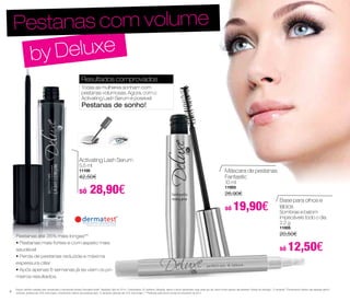 Pestanas com volume 
by Deluxe 
Resultados comprovados 
Todas as mulheres sonham com 
pestanas volumosas. Agora, com o 
Activating Lash Serum é possível. 
Pestanas de sonho! 
Máscara de pestanas 
Fantastic 
10 ml 
11003 
26,90€ 
só 19,90€ 
Activating Lash Serum 
5,5 ml 
11100 
42,50€ 
só 28,90€ 
Pestanas até 35% mais longas** 
• Pestanas mais fortes e com aspeto mais 
saudável 
• Perda de pestanas reduzida e máxima 
espessura ciliar 
• Após apenas 6 semanas já se viam os pri - 
meiros resultados. 
Base para olhos e 
lábios 
Sombras e batom 
impecáveis todo o dia. 
2,2 g 
11005 
20,50€ 
só 12,50€ 
Estudo científico realizado pelo conceituado e reconhecido Instituto Dermatest GmbH. Resultado: Abril de 2014. / Participantes: 20 mulheres. Utilização: aplicar o sérum diariamente, duas vezes por dia, sobre a linha superior das pestanas. Período de utilização: 12 semanas **Comprimento máximo das pestanas após 6 
semanas: pestanas até 35% mais longas; Comprimento máximo das pestanas após 12 semanas: pestanas até 37% mais longas / ***Realizado pela Derma Consult em Dezembro de 2013 
8 
 