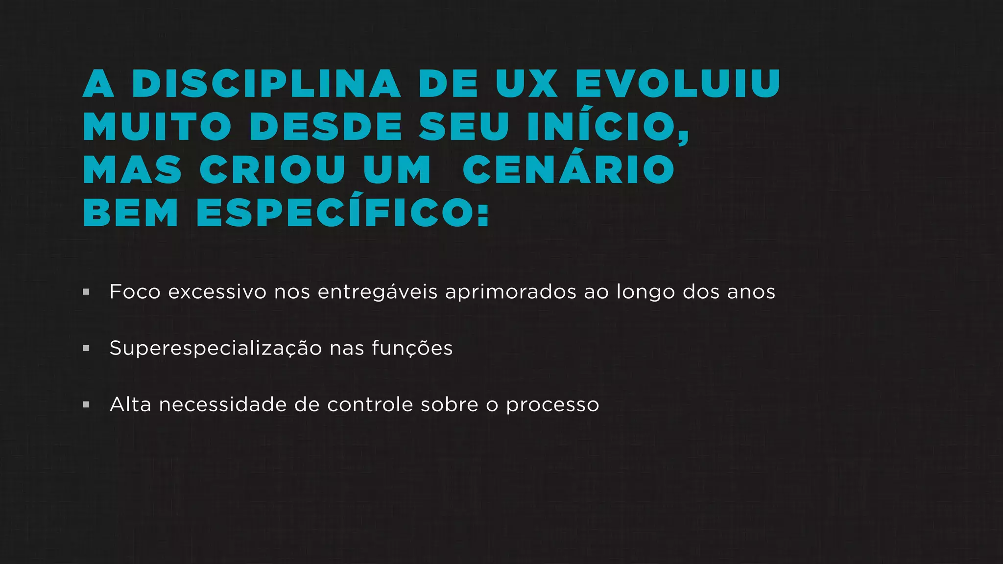 A DISCIPLINA DE UX EVOLUIU
MUITO DESDE SEU INÍCIO,
MAS CRIOU UM CENÁRIO
BEM ESPECÍFICO:
 Foco excessivo nos entregáveis aprimorados ao longo dos anos
 Superespecialização nas funções
 Alta necessidade de controle sobre o processo
 