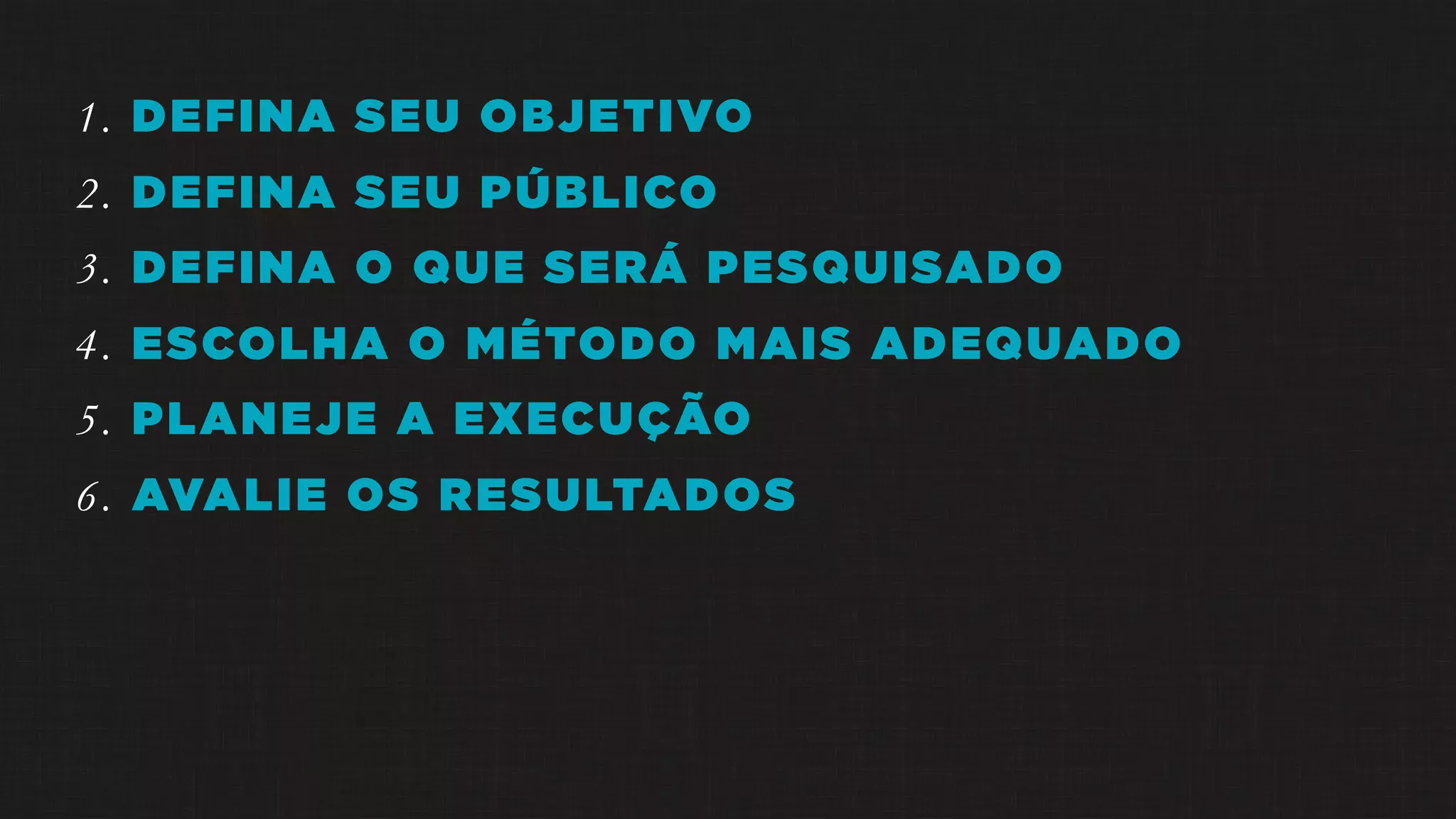 1. DEFINA SEU OBJETIVO
2. DEFINA SEU PÚBLICO
3. DEFINA O QUE SERÁ PESQUISADO
4. ESCOLHA O MÉTODO MAIS ADEQUADO
5. PLANEJE A EXECUÇÃO
6. AVALIE OS RESULTADOS
 