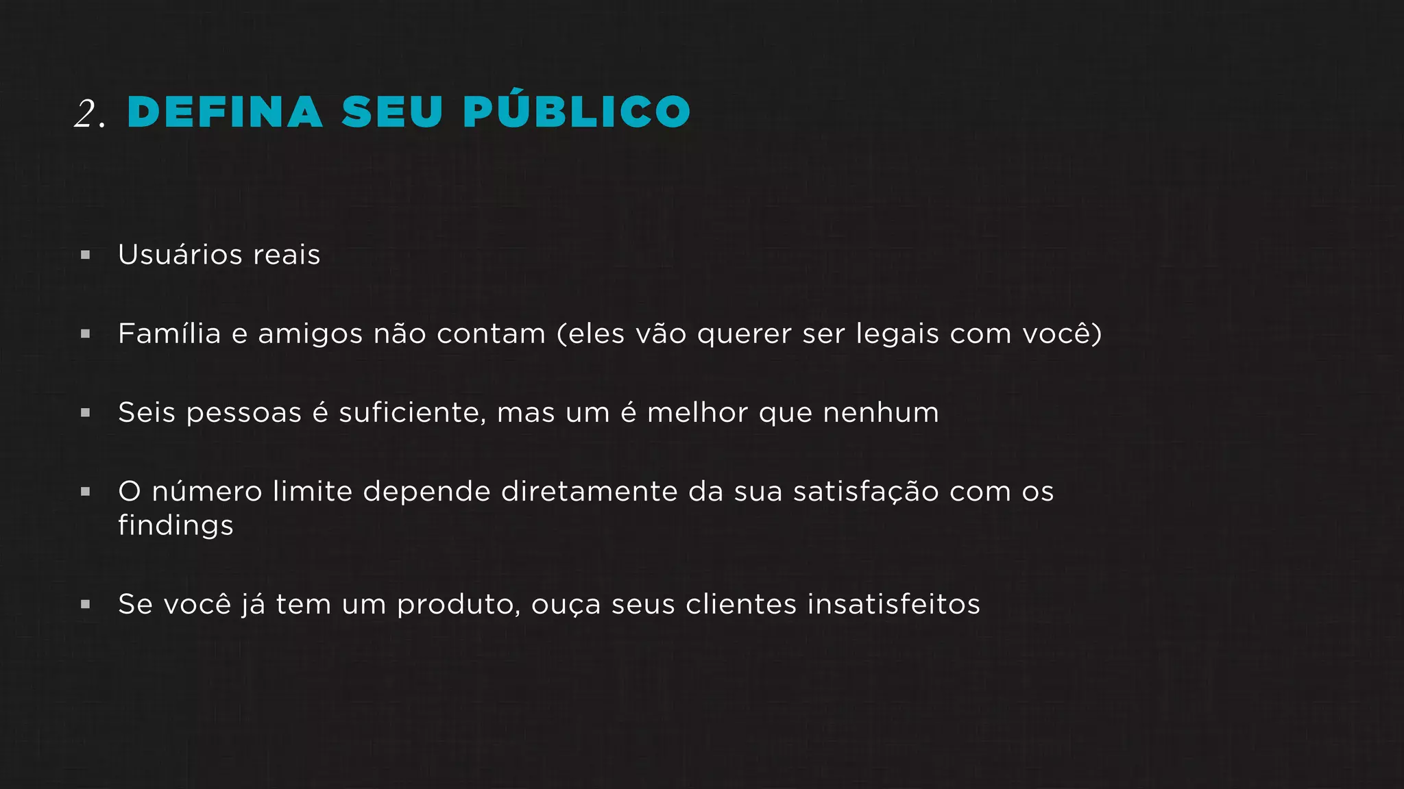 2. DEFINA SEU PÚBLICO
 Usuários reais
 Família e amigos não contam (eles vão querer ser legais com você)
 Seis pessoas é suficiente, mas um é melhor que nenhum
 O número limite depende diretamente da sua satisfação com os
findings
 Se você já tem um produto, ouça seus clientes insatisfeitos
 