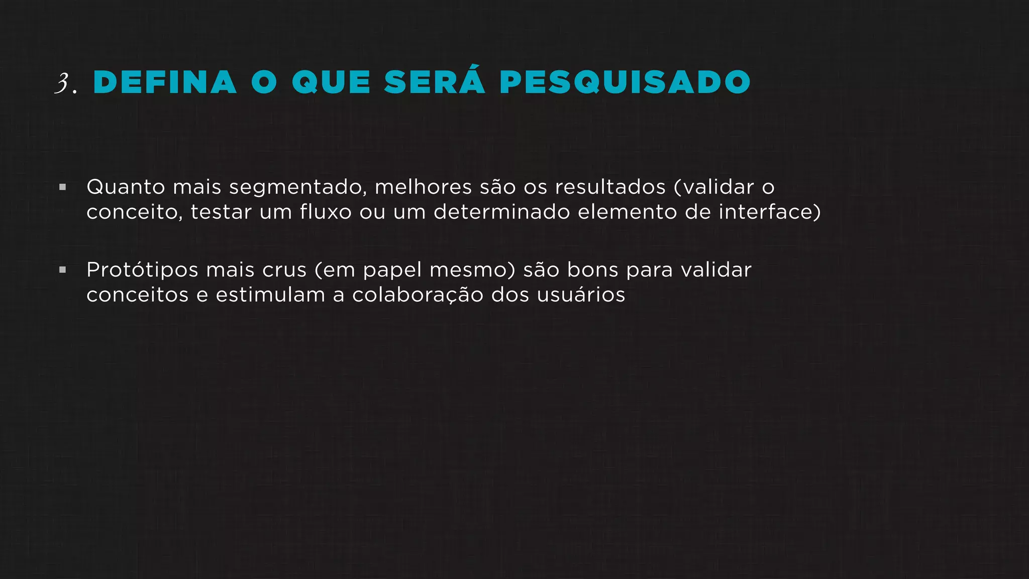 3. DEFINA O QUE SERÁ PESQUISADO
 Quanto mais segmentado, melhores são os resultados (validar o
conceito, testar um fluxo ou um determinado elemento de interface)
 Protótipos mais crus (em papel mesmo) são bons para validar
conceitos e estimulam a colaboração dos usuários
 