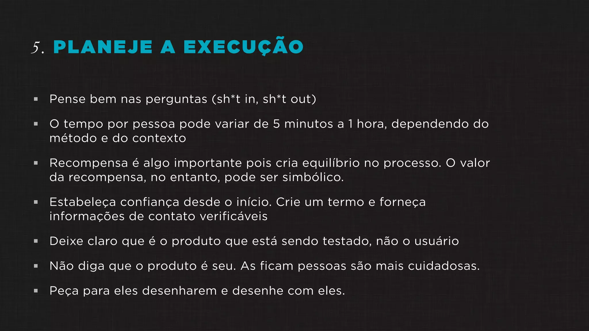 5. PLANEJE A EXECUÇÃO
 Pense bem nas perguntas (sh*t in, sh*t out)
 O tempo por pessoa pode variar de 5 minutos a 1 hora, dependendo do
método e do contexto
 Recompensa é algo importante pois cria equilíbrio no processo. O valor
da recompensa, no entanto, pode ser simbólico.
 Estabeleça confiança desde o início. Crie um termo e forneça
informações de contato verificáveis
 Deixe claro que é o produto que está sendo testado, não o usuário
 Não diga que o produto é seu. As ficam pessoas são mais cuidadosas.
 Peça para eles desenharem e desenhe com eles.
 