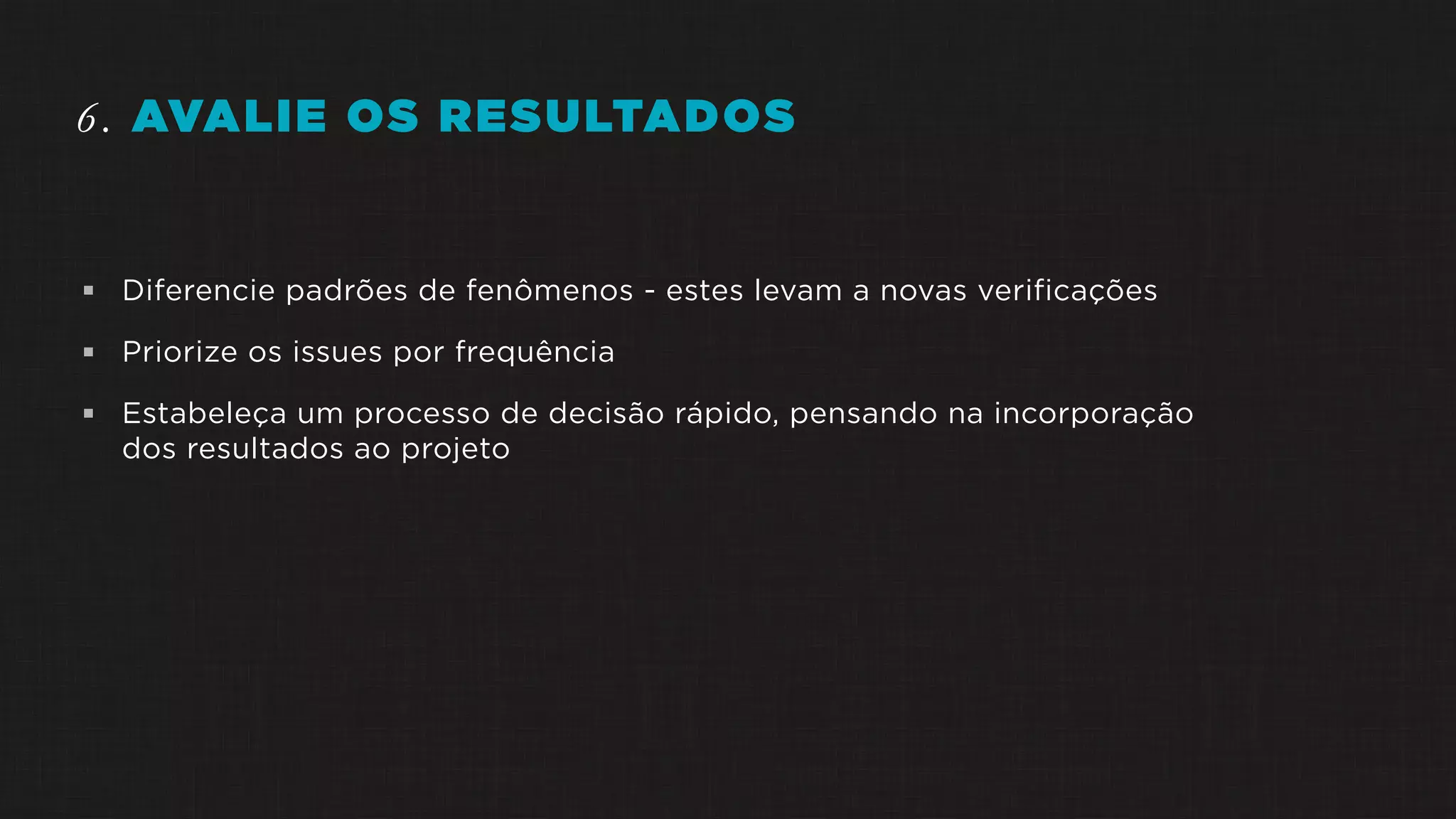 6. AVALIE OS RESULTADOS
 Diferencie padrões de fenômenos - estes levam a novas verificações
 Priorize os issues por frequência
 Estabeleça um processo de decisão rápido, pensando na incorporação
dos resultados ao projeto
 