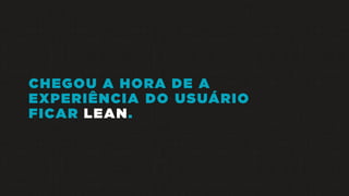 CHEGOU A HORA DE A
EXPERIÊNCIA DO USUÁRIO
FICAR LEAN.
 
