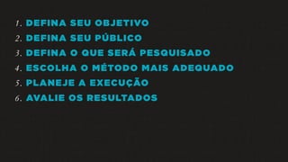 1. DEFINA SEU OBJETIVO
2. DEFINA SEU PÚBLICO
3. DEFINA O QUE SERÁ PESQUISADO
4. ESCOLHA O MÉTODO MAIS ADEQUADO
5. PLANEJE A EXECUÇÃO
6. AVALIE OS RESULTADOS
 