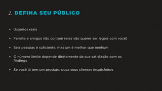 2. DEFINA SEU PÚBLICO
 Usuários reais
 Família e amigos não contam (eles vão querer ser legais com você)
 Seis pessoas é suficiente, mas um é melhor que nenhum
 O número limite depende diretamente da sua satisfação com os
findings
 Se você já tem um produto, ouça seus clientes insatisfeitos
 