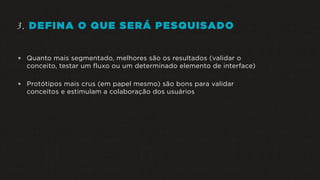 3. DEFINA O QUE SERÁ PESQUISADO
 Quanto mais segmentado, melhores são os resultados (validar o
conceito, testar um fluxo ou um determinado elemento de interface)
 Protótipos mais crus (em papel mesmo) são bons para validar
conceitos e estimulam a colaboração dos usuários
 
