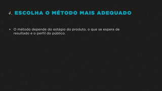 4. ESCOLHA O MÉTODO MAIS ADEQUADO
 O método depende do estágio do produto, o que se espera de
resultado e o perfil do público.
 