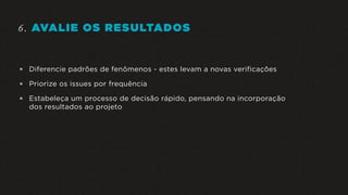 6. AVALIE OS RESULTADOS
 Diferencie padrões de fenômenos - estes levam a novas verificações
 Priorize os issues por frequência
 Estabeleça um processo de decisão rápido, pensando na incorporação
dos resultados ao projeto
 