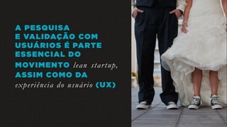 A PESQUISA
E VALIDAÇÃO COM
USUÁRIOS É PARTE
ESSENCIAL DO
MOVIMENTO lean startup,
ASSIM COMO DA
experiência do usuário (UX)
 