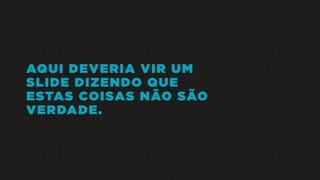 AQUI DEVERIA VIR UM
SLIDE DIZENDO QUE
ESTAS COISAS NÃO SÃO
VERDADE.
 