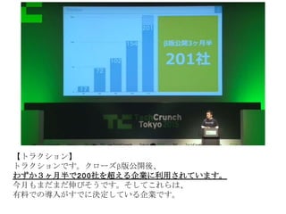 【トラクション】
トラクションです。クローズβ版公開後、
わずか３ヶ月半で200社を超える企業に利用されています。
今月もまだまだ伸びそうです。そしてこれらは、
有料での導入がすでに決定している企業です。
 