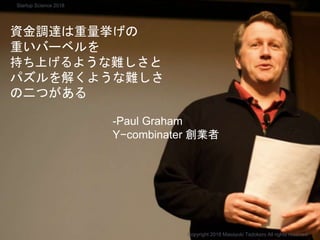 -Paul Graham
Y−combinater 創業者
Copyright 2018 Masayuki Tadokoro All rights reserved
Startup Science 2018
資金調達は重量挙げの
重いバーベルを
持ち上げるような難しさと
パズルを解くような難しさ
の二つがある
 