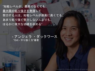 ”知能レベルが、最高でなくても、
最大限の粘り強さを発揮して
努力する人は、知能レベルが最高に高くても、
あまり粘り強く努力しない人よりも、
はるかに偉大な功績を収める”
- アンジェラ ・ダックワース
“Grit - やり抜く力”著者
Copyright 2018 Masayuki Tadokoro All rights reserved
Startup Science 2018
 