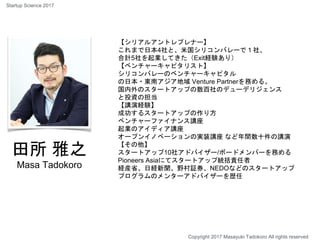 田所 雅之
Masa Tadokoro
【シリアルアントレプレナー】
これまで日本4社と、米国シリコンバレーで１社、
合計5社を起業してきた（Exit経験あり）
【ベンチャーキャピタリスト】
シリコンバレーのベンチャーキャピタル
の日本・東南アジア地域 Venture Partnerを務める。
国内外のスタートアップの数百社のデューデリジェンス
と投資の担当
【講演経験】
成功するスタートアップの作り方
ベンチャーファイナンス講座
起業のアイディア講座
オープンイノベーションの実装講座 など年間数十件の講演
【その他】
スタートアップ10社アドバイザー/ボードメンバーを務める
Pioneers Asiaにてスタートアップ統括責任者
経産省、日経新聞、野村証券、NEDOなどのスタートアップ
プログラムのメンターアドバイザーを歴任
Copyright 2017 Masayuki Tadokoro All rights reserved
Startup Science 2017
 