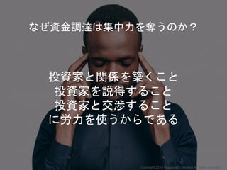 投資家と関係を築くこと
投資家を説得すること
投資家と交渉すること
に労力を使うからである
なぜ資金調達は集中力を奪うのか？
Copyright 2018 Masayuki Tadokoro All rights reserved
 