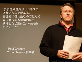 “まず自分自身がビジネスに
惚れ込む必要がある。
盲目的に惚れ込むのではなく
ロジカルにも感情的にも
納得した状態(=Convinced)
でいること”
-Paul Graham
Y−combinator 創業者
Copyright 2018 Masayuki Tadokoro All rights reserved
 