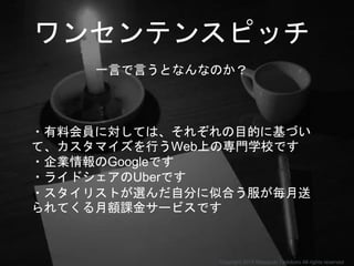 ワンセンテンスピッチ
一言で言うとなんなのか？
・有料会員に対しては、それぞれの目的に基づい
て、カスタマイズを行うWeb上の専門学校です
・企業情報のGoogleです
・ライドシェアのUberです
・スタイリストが選んだ自分に似合う服が毎月送
られてくる月額課金サービスです
Copyright 2018 Masayuki Tadokoro All rights reserved
 
