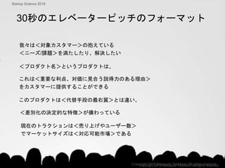 このプロダクトは＜代替手段の最右翼＞とは違い、
＜差別化の決定的な特徴＞が備わっている
これは＜重要な利点、対価に見合う説得力のある理由＞
をカスタマーに提供することができる
＜プロダクト名＞というプロダクトは、
我々は＜対象カスタマー＞の抱えている
＜ニーズ/課題＞を満たしたり、解決したい
30秒のエレベーターピッチのフォーマット
Copyright 2018 Masayuki Tadokoro All rights reserved
Startup Science 2018
現在のトラクションは＜売り上げやユーザー数＞
でマーケットサイズは＜対応可能市場＞である
Copyright 2018 Masayuki Tadokoro All rights reserved
 