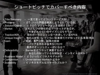 ショートピッチでカバーすべき内容
・Title/Summery - 一言で言ってどういうサービスか
・Problem - どういった問題を解決しようとしているか
・Solution/Demo - どういうソリューションを提供するか
• Market - どれくらいの潜在的なマーケットがあるか、
今後どれくらいのサイズになりそうか
・Traction/KPI - 現在のトラクションは？計測しているKPIは
・Unique Insight - 他の人が気づいていない起業家だけが知っている事実/視点
• Team - 実績、専門分野、起業の経緯
バリアを作れる優秀なCTOや
業界のオーソリティーがいるか？
• Defensibility - Barrierをどうやって構築するか？
あなたの知っている知財秘密・インサイトは何か？
・Business Model - どういったビジネスモデルか？
• Competition - Under-served Marketかどうか
• Scalability - ビジネスモデルはスケーラブルか？
Copyright 2018 Masayuki Tadokoro All rights reserved
 
