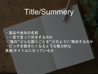 ・製品や会社の名前
・一言で言って何をするのか
・”誰の””どんな困りごとを””どのように”解決するのか
・ピッチを聴きたくなるような魅力的な
表紙/タイトルになっているか
Title/Summery
 