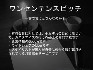 ワンセンテンスピッチ
一言で言うとなんなのか？
・有料会員に対しては、それぞれの目的に基づい
て、カスタマイズを行うWeb上の専門学校です
・企業情報のGoogleです
・ライドシェアのUberです
・スタイリストが選んだ自分に似合う服が毎月送
られてくる月額課金サービスです
Copyright 2018 Masayuki Tadokoro All rights reserved
 