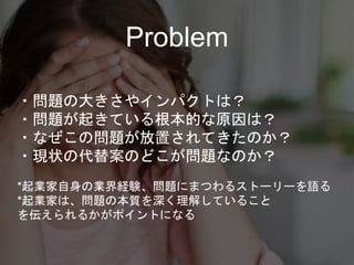 Problem
・問題の大きさやインパクトは？
・問題が起きている根本的な原因は？
・なぜこの問題が放置されてきたのか？
・現状の代替案のどこが問題なのか？
*起業家自身の業界経験、問題にまつわるストーリーを語る
*起業家は、問題の本質を深く理解していること
を伝えられるかがポイントになる
 