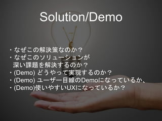 ・なぜこの解決策なのか？
・なぜこのソリューションが
深い課題を解決するのか？
・(Demo) どうやって実現するのか？
・(Demo) ユーザー目線のDemoになっているか、
・(Demo)使いやすいUXになっているか？
Solution/Demo
 