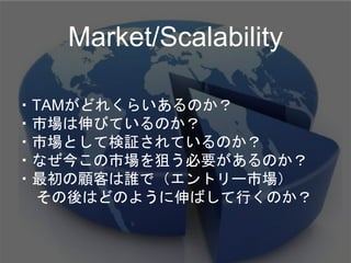 ・TAMがどれくらいあるのか？
・市場は伸びているのか？
・市場として検証されているのか？
・なぜ今この市場を狙う必要があるのか？
・最初の顧客は誰で（エントリー市場）
その後はどのように伸ばして行くのか？
Market/Scalability
 