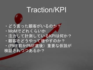 ・どう言った顧客がいるのか？
・MoMでどれくらいか
・注力して計測しているKPIは何か？
・顧客をどうやって増やすのか？
・(PMF前かPMF直後）重要な仮説が
検証されつつあるか？
Traction/KPI
 