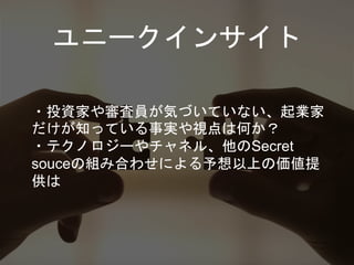 ユニークインサイト
・投資家や審査員が気づいていない、起業家
だけが知っている事実や視点は何か？
・テクノロジーやチャネル、他のSecret
souceの組み合わせによる予想以上の価値提
供は
 