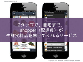2タップで、自宅まで、
shopper（配達員）が
生鮮食料品を届けてくれるサービス
Copyright 2018 Masayuki Tadokoro All rights reserved
Startup Science 2018
 