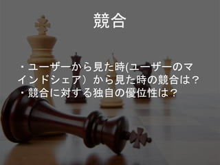 競合
・ユーザーから見た時(ユーザーのマ
インドシェア）から見た時の競合は？
・競合に対する独自の優位性は？
 