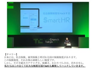 【サマリー】
日本には、社会保険、雇用保険と呼ばれる国の保険制度があります。
この保険制度、それ自体は素晴らしい制度です。
しかし、その手続きのアナログさ、煩雑さ、わかりづらさは、否めません。
私たちはこの古くて巨大な制度を国のAPIも駆使してハックしていきます。
 