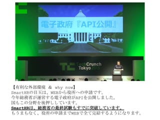 【有利な外部環境 ＆ why now】
SmartHRの目玉は、WEBから役所への申請です。
今年総務省が運営する電子政府がAPIを公開しました。
国もこの分野を後押ししています。
SmartHRは、総務省の最終試験もすでに突破しています。
もうまもなく、役所の申請までWEBで全て完結するようになります。
 