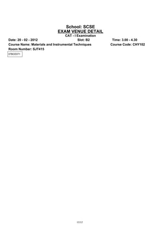 School: SCSE
                             EXAM VENUE DETAIL
                                  CAT - I Examination
Date: 20 - 02 - 2012                      Slot: B2       Time: 3.00 - 4.30
Course Name: Materials and Instrumental Techniques      Course Code: CHY102
Room Number: SJT415
07BCE071




                                         17/17
 
